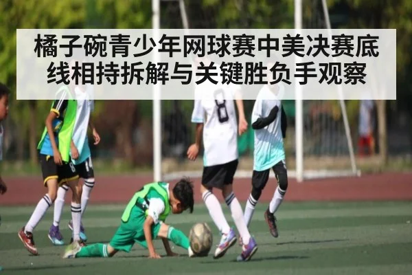 橘子碗青少年网球赛中美决赛底线相持拆解与关键胜负手观察